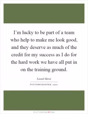 I’m lucky to be part of a team who help to make me look good, and they deserve as much of the credit for my success as I do for the hard work we have all put in on the training ground Picture Quote #1
