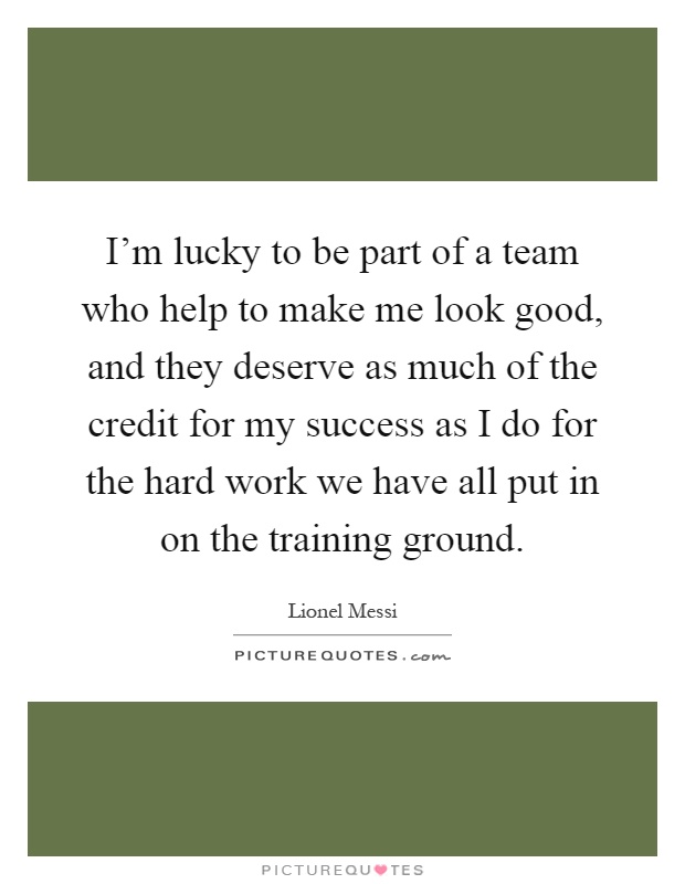 I'm lucky to be part of a team who help to make me look good, and they deserve as much of the credit for my success as I do for the hard work we have all put in on the training ground Picture Quote #1