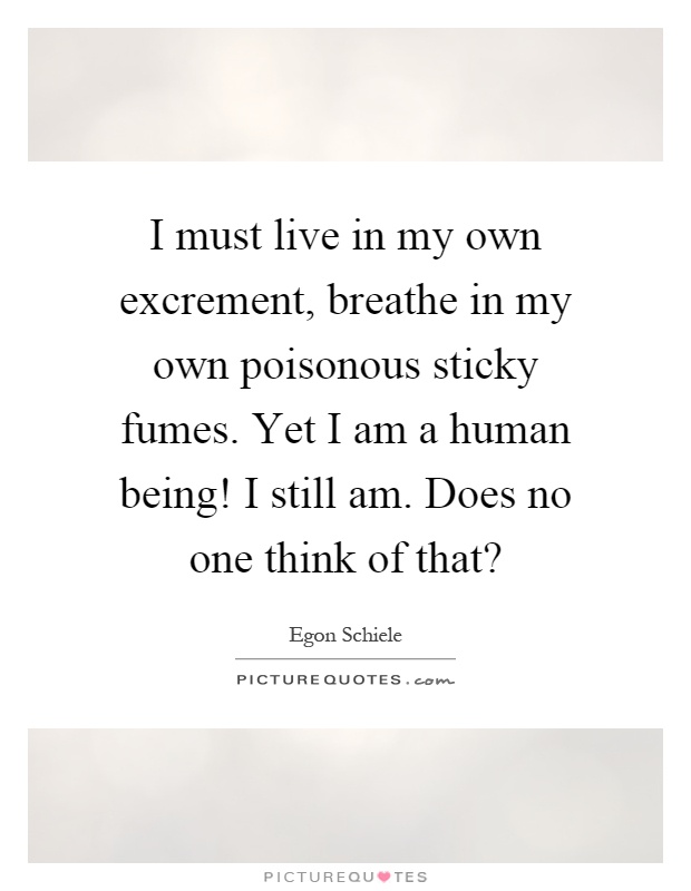 I must live in my own excrement, breathe in my own poisonous sticky fumes. Yet I am a human being! I still am. Does no one think of that? Picture Quote #1