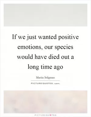 If we just wanted positive emotions, our species would have died out a long time ago Picture Quote #1