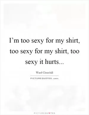 I’m too sexy for my shirt, too sexy for my shirt, too sexy it hurts Picture Quote #1