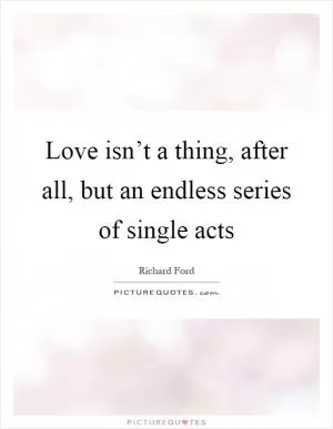 Love isn’t a thing, after all, but an endless series of single acts Picture Quote #1