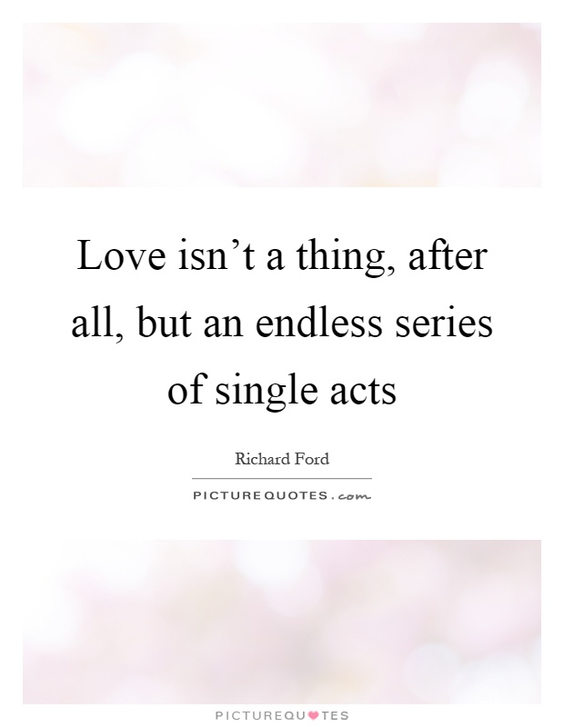 Love isn't a thing, after all, but an endless series of single acts Picture Quote #1
