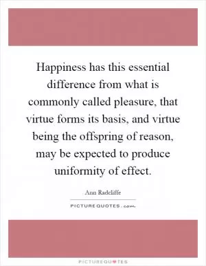 Happiness has this essential difference from what is commonly called pleasure, that virtue forms its basis, and virtue being the offspring of reason, may be expected to produce uniformity of effect Picture Quote #1