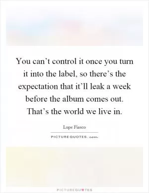 You can’t control it once you turn it into the label, so there’s the expectation that it’ll leak a week before the album comes out. That’s the world we live in Picture Quote #1