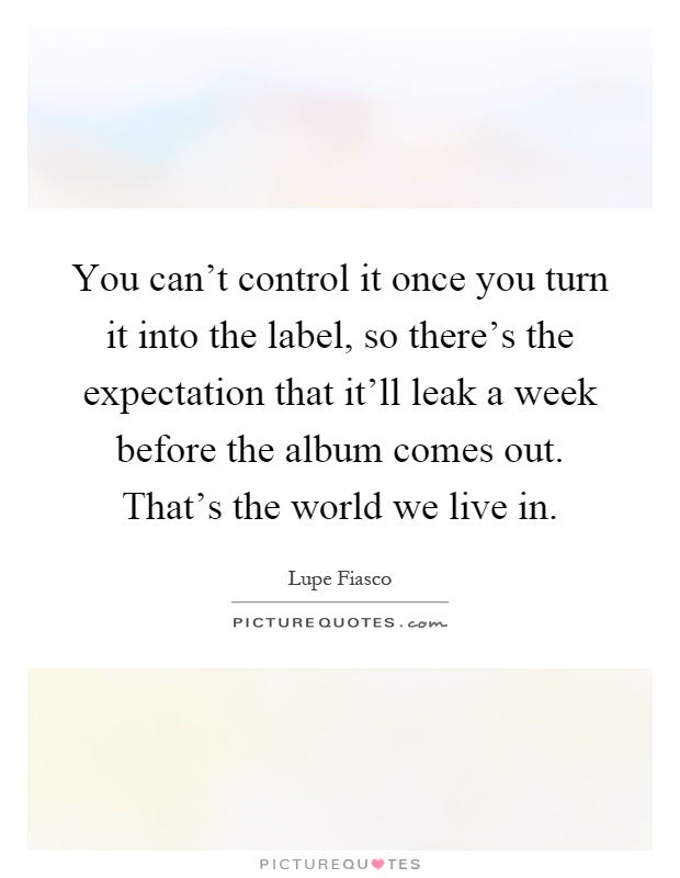 You can't control it once you turn it into the label, so there's the expectation that it'll leak a week before the album comes out. That's the world we live in Picture Quote #1