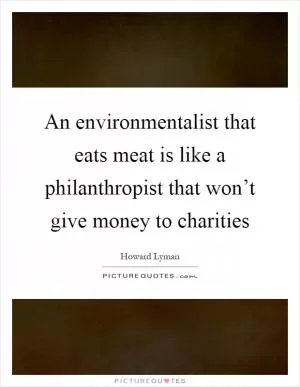 An environmentalist that eats meat is like a philanthropist that won’t give money to charities Picture Quote #1
