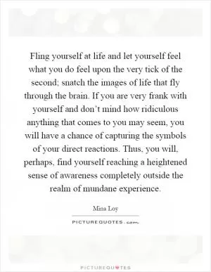Fling yourself at life and let yourself feel what you do feel upon the very tick of the second; snatch the images of life that fly through the brain. If you are very frank with yourself and don’t mind how ridiculous anything that comes to you may seem, you will have a chance of capturing the symbols of your direct reactions. Thus, you will, perhaps, find yourself reaching a heightened sense of awareness completely outside the realm of mundane experience Picture Quote #1