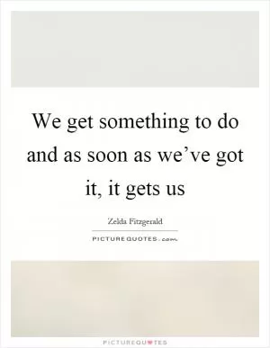 We get something to do and as soon as we’ve got it, it gets us Picture Quote #1