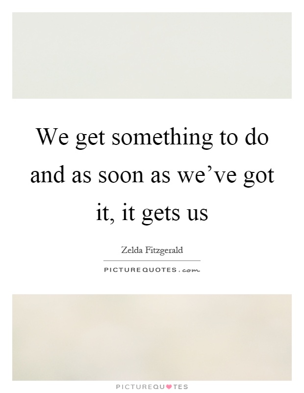 We get something to do and as soon as we've got it, it gets us Picture Quote #1