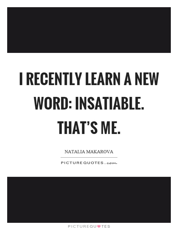 I recently learn a new word: insatiable. That's me Picture Quote #1