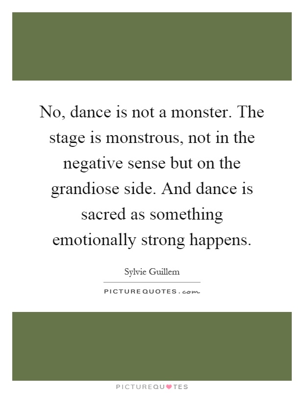 No, dance is not a monster. The stage is monstrous, not in the negative sense but on the grandiose side. And dance is sacred as something emotionally strong happens Picture Quote #1