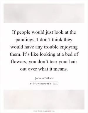 If people would just look at the paintings, I don’t think they would have any trouble enjoying them. It’s like looking at a bed of flowers, you don’t tear your hair out over what it means Picture Quote #1