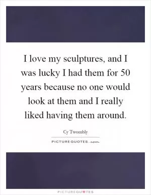 I love my sculptures, and I was lucky I had them for 50 years because no one would look at them and I really liked having them around Picture Quote #1
