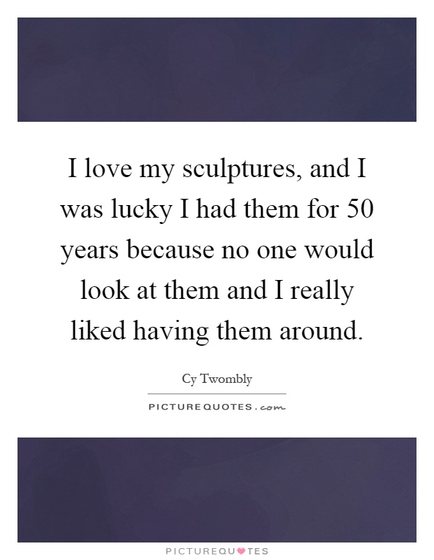 I love my sculptures, and I was lucky I had them for 50 years because no one would look at them and I really liked having them around Picture Quote #1
