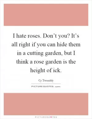 I hate roses. Don’t you? It’s all right if you can hide them in a cutting garden, but I think a rose garden is the height of ick Picture Quote #1