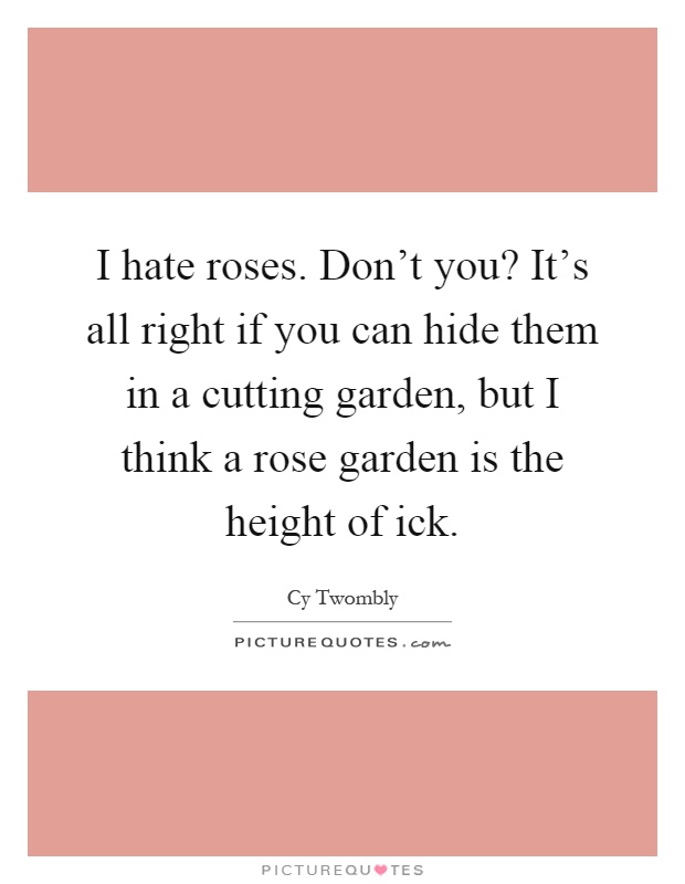 I hate roses. Don't you? It's all right if you can hide them in a cutting garden, but I think a rose garden is the height of ick Picture Quote #1