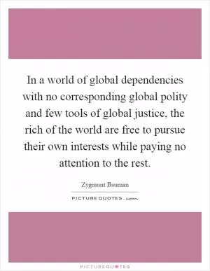 In a world of global dependencies with no corresponding global polity and few tools of global justice, the rich of the world are free to pursue their own interests while paying no attention to the rest Picture Quote #1
