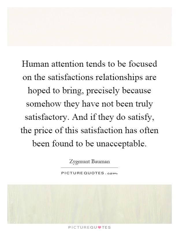 Human attention tends to be focused on the satisfactions relationships are hoped to bring, precisely because somehow they have not been truly satisfactory. And if they do satisfy, the price of this satisfaction has often been found to be unacceptable Picture Quote #1