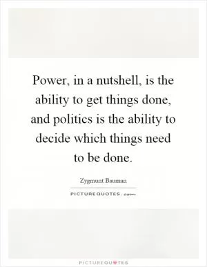 Power, in a nutshell, is the ability to get things done, and politics is the ability to decide which things need to be done Picture Quote #1