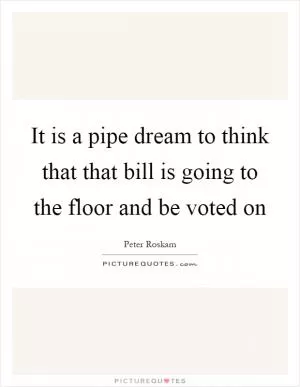 It is a pipe dream to think that that bill is going to the floor and be voted on Picture Quote #1