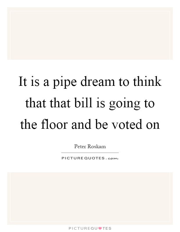 It is a pipe dream to think that that bill is going to the floor and be voted on Picture Quote #1
