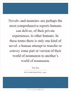 Novels–and memoirs–are perhaps the most comprehensive reports humans can deliver, of their private experiences, to other humans. In these terms there is only one kind of novel: a human attempt to transfer or convey some part or version of their world of noumenon to another’s world of noumenon Picture Quote #1