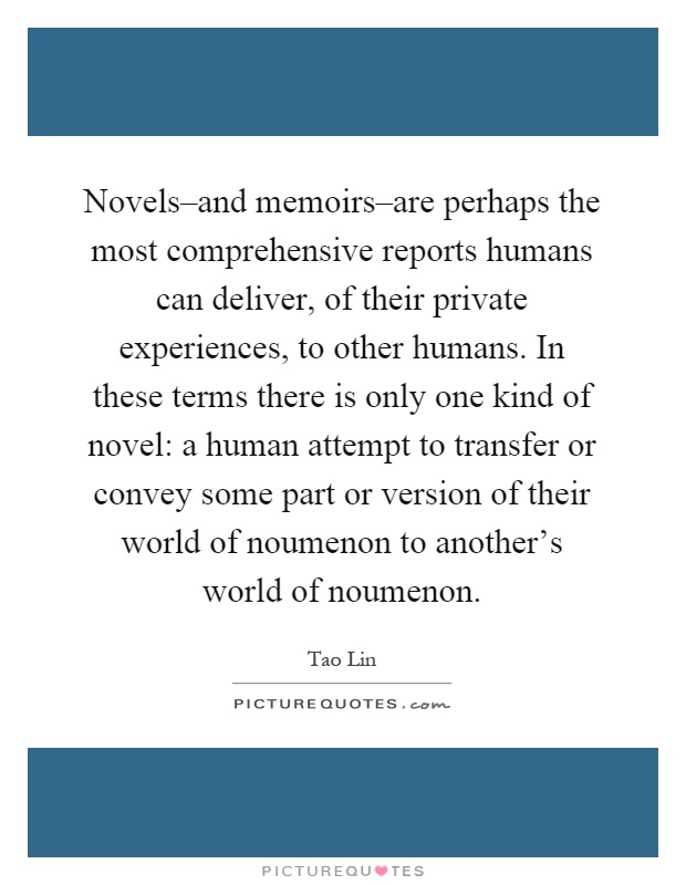 Novels–and memoirs–are perhaps the most comprehensive reports humans can deliver, of their private experiences, to other humans. In these terms there is only one kind of novel: a human attempt to transfer or convey some part or version of their world of noumenon to another's world of noumenon Picture Quote #1