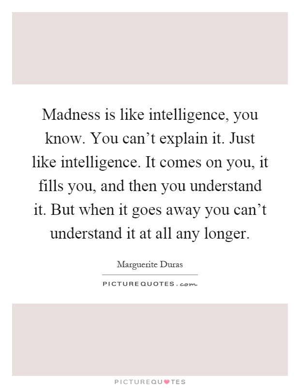 Madness is like intelligence, you know. You can't explain it. Just like intelligence. It comes on you, it fills you, and then you understand it. But when it goes away you can't understand it at all any longer Picture Quote #1