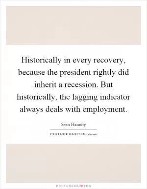 Historically in every recovery, because the president rightly did inherit a recession. But historically, the lagging indicator always deals with employment Picture Quote #1