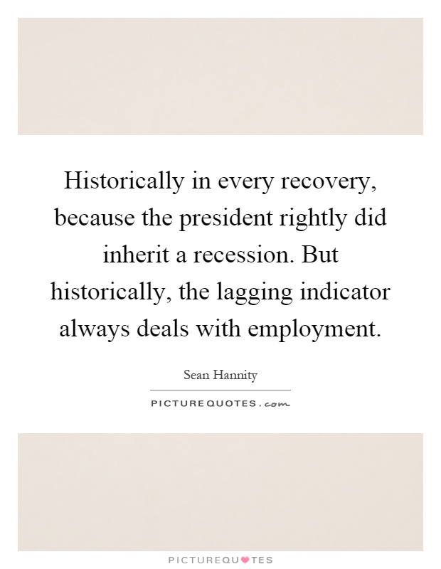 Historically in every recovery, because the president rightly did inherit a recession. But historically, the lagging indicator always deals with employment Picture Quote #1