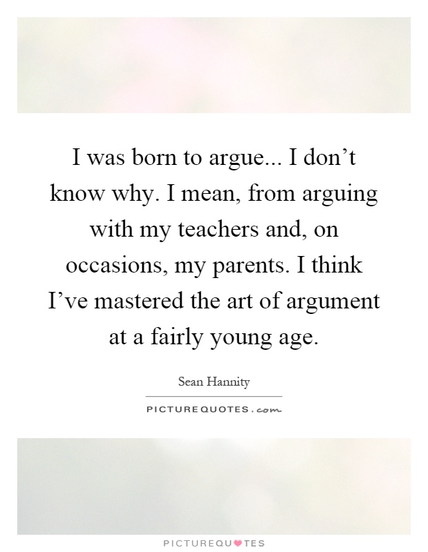 I was born to argue... I don't know why. I mean, from arguing with my teachers and, on occasions, my parents. I think I've mastered the art of argument at a fairly young age Picture Quote #1