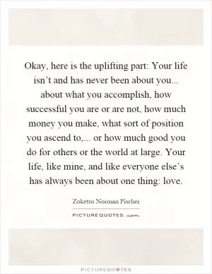 Okay, here is the uplifting part: Your life isn’t and has never been about you... about what you accomplish, how successful you are or are not, how much money you make, what sort of position you ascend to,... or how much good you do for others or the world at large. Your life, like mine, and like everyone else’s has always been about one thing: love Picture Quote #1