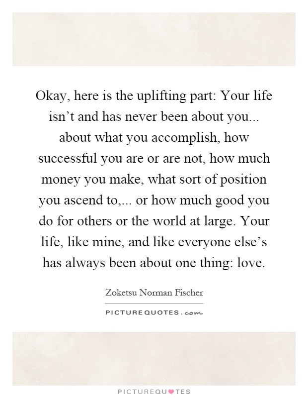 Okay, here is the uplifting part: Your life isn't and has never been about you... about what you accomplish, how successful you are or are not, how much money you make, what sort of position you ascend to,... or how much good you do for others or the world at large. Your life, like mine, and like everyone else's has always been about one thing: love Picture Quote #1
