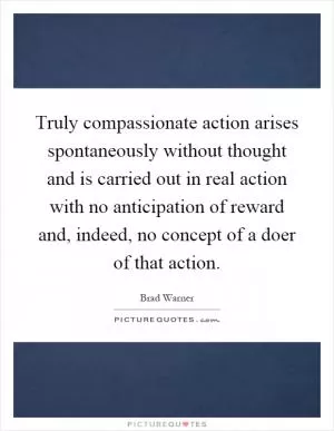 Truly compassionate action arises spontaneously without thought and is carried out in real action with no anticipation of reward and, indeed, no concept of a doer of that action Picture Quote #1