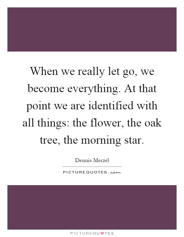When we really let go, we become everything. At that point we are identified with all things: the flower, the oak tree, the morning star Picture Quote #1