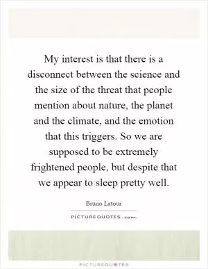 My interest is that there is a disconnect between the science and the size of the threat that people mention about nature, the planet and the climate, and the emotion that this triggers. So we are supposed to be extremely frightened people, but despite that we appear to sleep pretty well Picture Quote #1