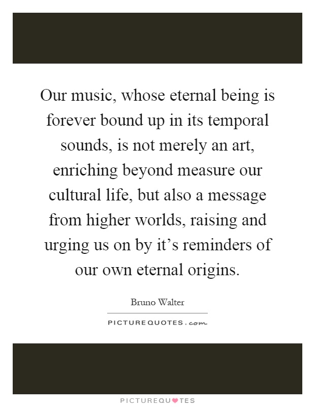 Our music, whose eternal being is forever bound up in its temporal sounds, is not merely an art, enriching beyond measure our cultural life, but also a message from higher worlds, raising and urging us on by it's reminders of our own eternal origins Picture Quote #1