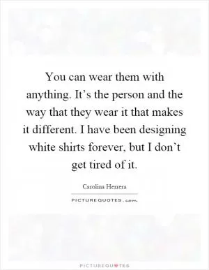 You can wear them with anything. It’s the person and the way that they wear it that makes it different. I have been designing white shirts forever, but I don’t get tired of it Picture Quote #1