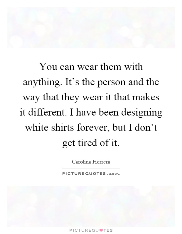 You can wear them with anything. It's the person and the way that they wear it that makes it different. I have been designing white shirts forever, but I don't get tired of it Picture Quote #1