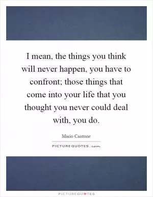 I mean, the things you think will never happen, you have to confront; those things that come into your life that you thought you never could deal with, you do Picture Quote #1