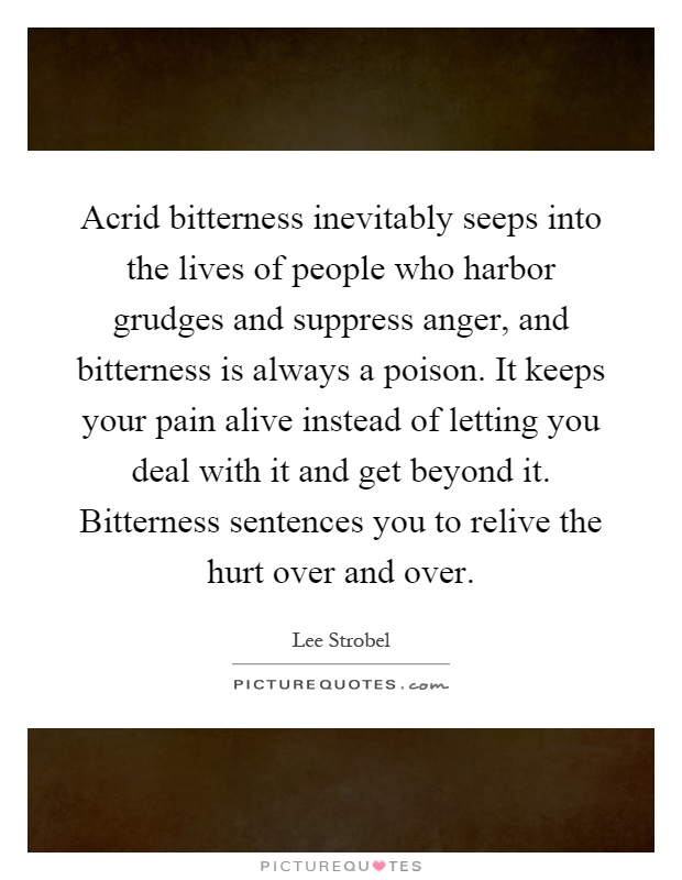 Acrid bitterness inevitably seeps into the lives of people who harbor grudges and suppress anger, and bitterness is always a poison. It keeps your pain alive instead of letting you deal with it and get beyond it. Bitterness sentences you to relive the hurt over and over Picture Quote #1