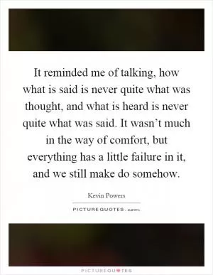 It reminded me of talking, how what is said is never quite what was thought, and what is heard is never quite what was said. It wasn’t much in the way of comfort, but everything has a little failure in it, and we still make do somehow Picture Quote #1