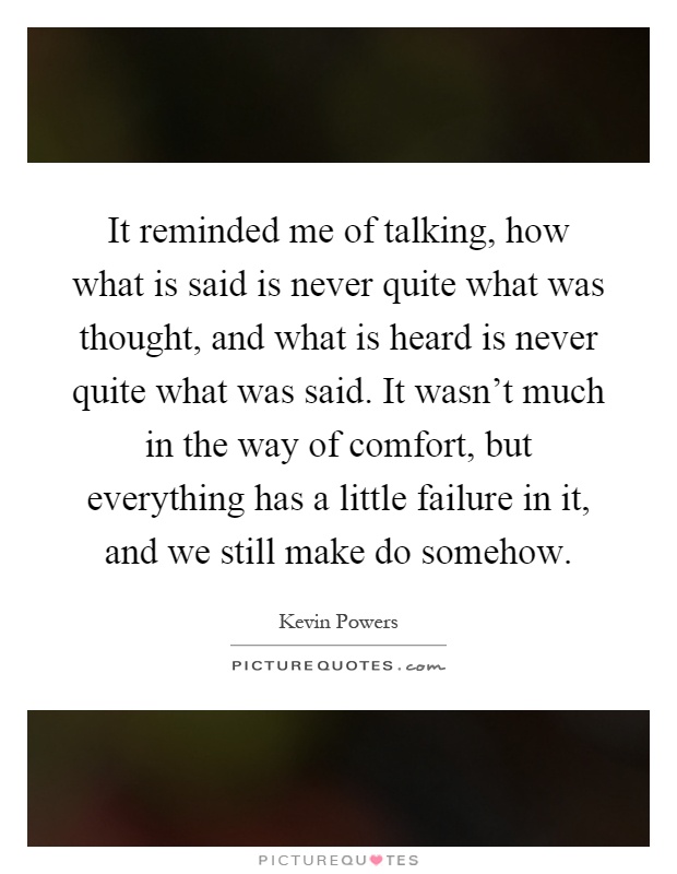 It reminded me of talking, how what is said is never quite what was thought, and what is heard is never quite what was said. It wasn't much in the way of comfort, but everything has a little failure in it, and we still make do somehow Picture Quote #1