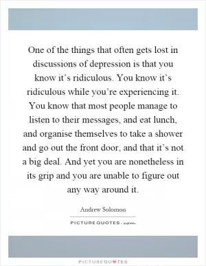 One of the things that often gets lost in discussions of depression is that you know it’s ridiculous. You know it’s ridiculous while you’re experiencing it. You know that most people manage to listen to their messages, and eat lunch, and organise themselves to take a shower and go out the front door, and that it’s not a big deal. And yet you are nonetheless in its grip and you are unable to figure out any way around it Picture Quote #1