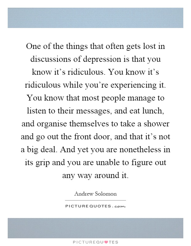 One of the things that often gets lost in discussions of depression is that you know it's ridiculous. You know it's ridiculous while you're experiencing it. You know that most people manage to listen to their messages, and eat lunch, and organise themselves to take a shower and go out the front door, and that it's not a big deal. And yet you are nonetheless in its grip and you are unable to figure out any way around it Picture Quote #1