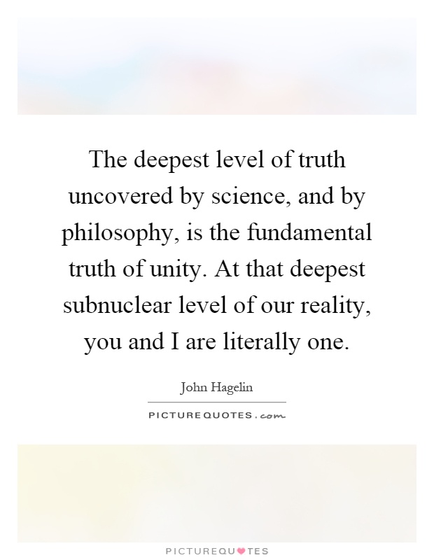 The deepest level of truth uncovered by science, and by philosophy, is the fundamental truth of unity. At that deepest subnuclear level of our reality, you and I are literally one Picture Quote #1