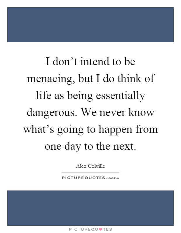 I don't intend to be menacing, but I do think of life as being essentially dangerous. We never know what's going to happen from one day to the next Picture Quote #1