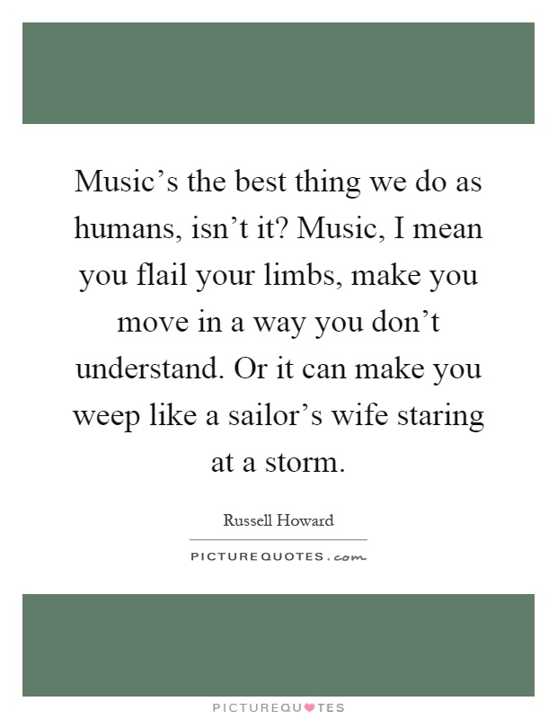 Music's the best thing we do as humans, isn't it? Music, I mean you flail your limbs, make you move in a way you don't understand. Or it can make you weep like a sailor's wife staring at a storm Picture Quote #1