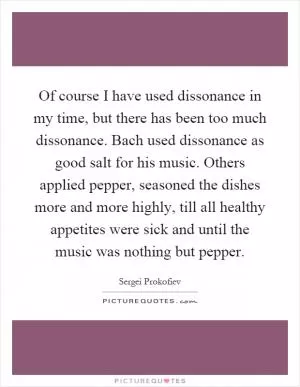 Of course I have used dissonance in my time, but there has been too much dissonance. Bach used dissonance as good salt for his music. Others applied pepper, seasoned the dishes more and more highly, till all healthy appetites were sick and until the music was nothing but pepper Picture Quote #1